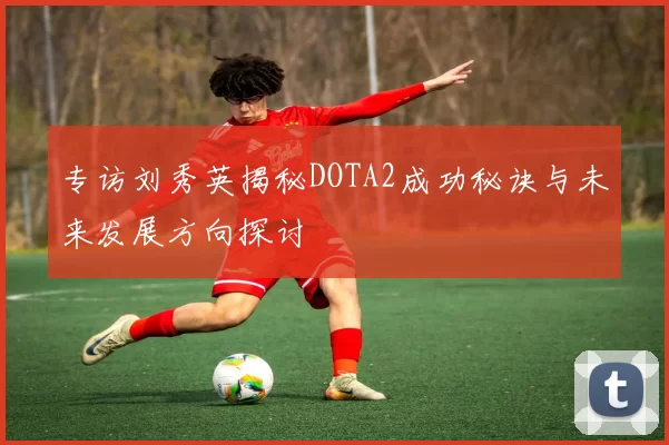 专访刘秀英揭秘DOTA2成功秘诀与未来发展方向探讨