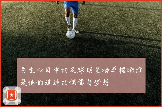 男生心目中的足球明星榜单揭晓谁是他们追逐的偶像与梦想