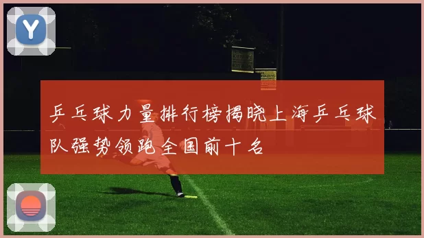 乒乓球力量排行榜揭晓上海乒乓球队强势领跑全国前十名