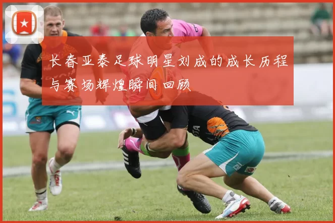 长春亚泰足球明星刘成的成长历程与赛场辉煌瞬间回顾