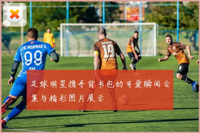 足球明星携手背书包的可爱瞬间合集与精彩图片展示
