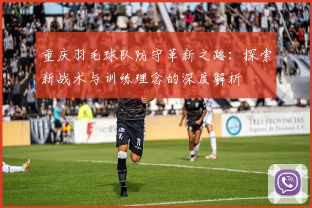 重庆羽毛球队防守革新之路：探索新战术与训练理念的深度解析
