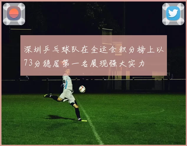 深圳乒乓球队在全运会积分榜上以73分稳居第一名展现强大实力