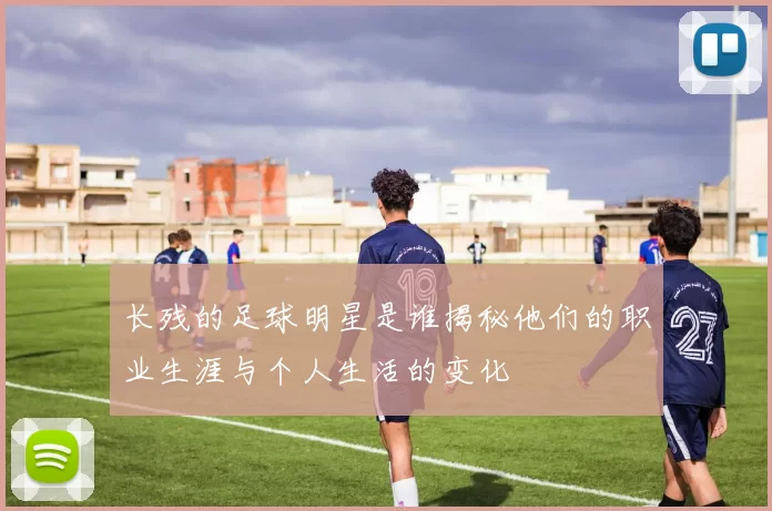 长残的足球明星是谁揭秘他们的职业生涯与个人生活的变化