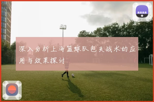 深入分析上海篮球队包夹战术的应用与效果探讨