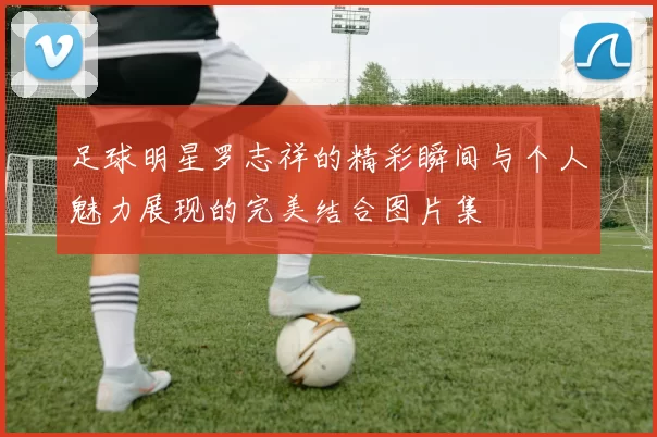 足球明星罗志祥的精彩瞬间与个人魅力展现的完美结合图片集
