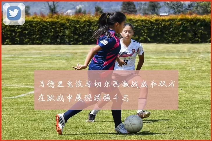 马德里竞技与切尔西激战成和双方在欧战中展现顽强斗志