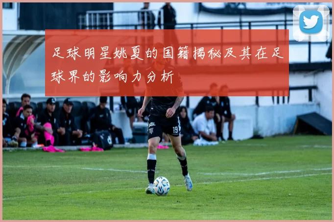 足球明星姚夏的国籍揭秘及其在足球界的影响力分析