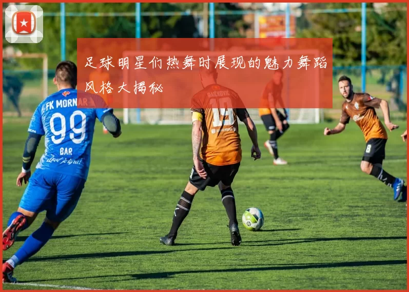 足球明星们热舞时展现的魅力舞蹈风格大揭秘