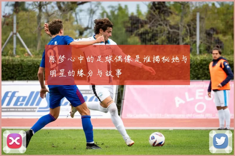 陈梦心中的足球偶像是谁揭秘她与明星的缘分与故事