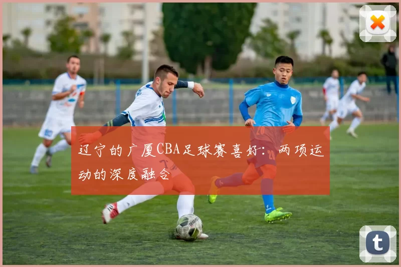 辽宁的广厦CBA足球赛喜好：两项运动的深度融合