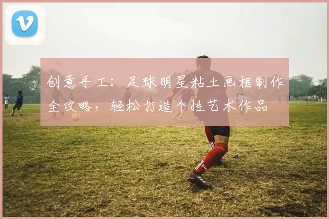 创意手工：足球明星粘土画框制作全攻略，轻松打造个性艺术作品