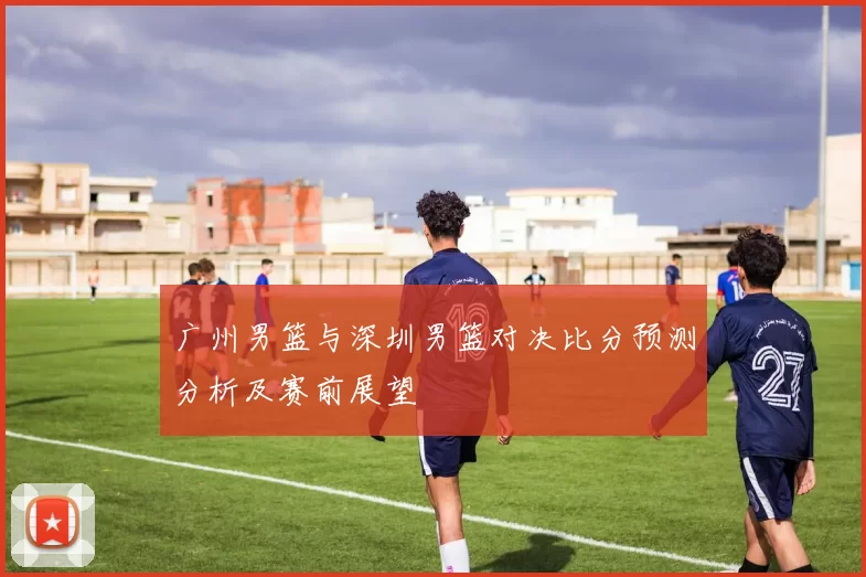 广州男篮与深圳男篮对决比分预测分析及赛前展望