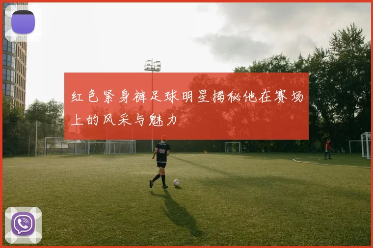 红色紧身裤足球明星揭秘他在赛场上的风采与魅力