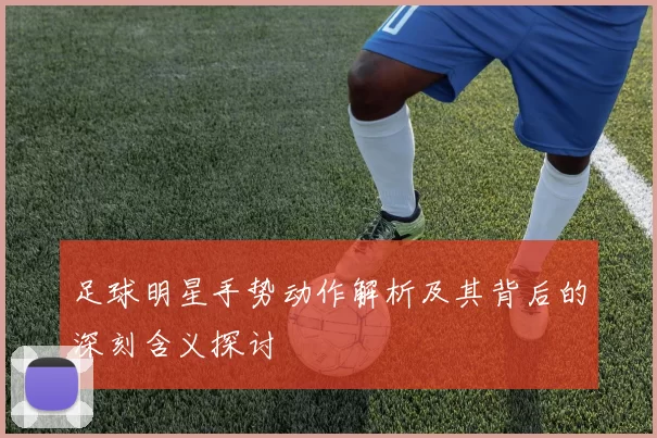 足球明星手势动作解析及其背后的深刻含义探讨