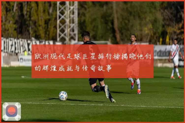 欧洲现代足球巨星排行榜揭晓他们的辉煌成就与传奇故事