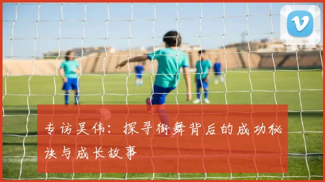 专访吴伟：探寻街舞背后的成功秘诀与成长故事
