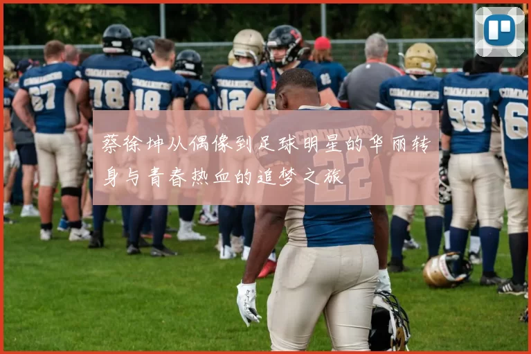 蔡徐坤从偶像到足球明星的华丽转身与青春热血的追梦之旅