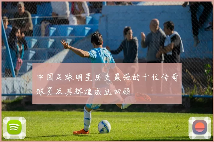 中国足球明星历史最强的十位传奇球员及其辉煌成就回顾