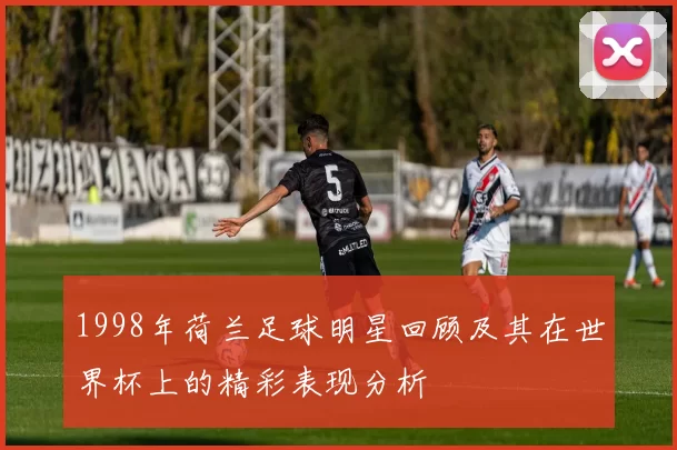 1998年荷兰足球明星回顾及其在世界杯上的精彩表现分析
