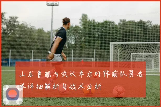 山东鲁能与武汉卓尔对阵前队员名单详细解析与战术分析