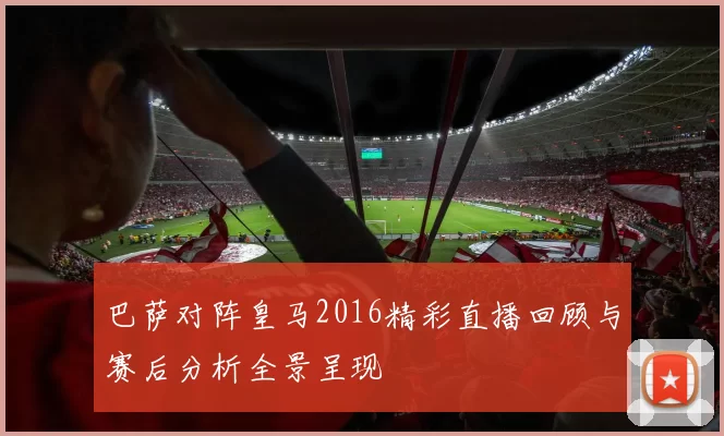 巴萨对阵皇马2016精彩直播回顾与赛后分析全景呈现