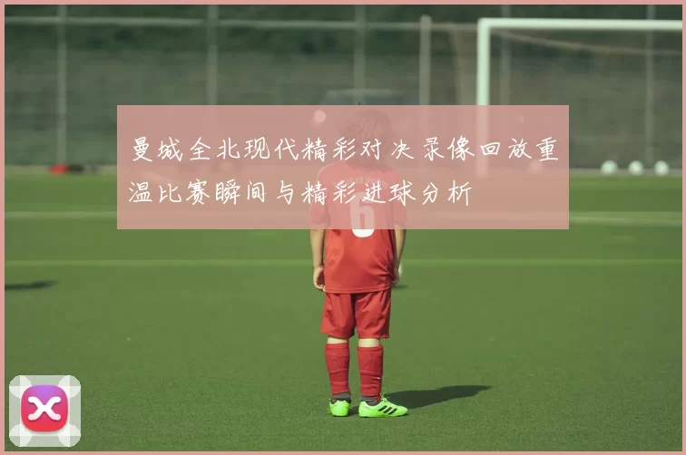 曼城全北现代精彩对决录像回放重温比赛瞬间与精彩进球分析