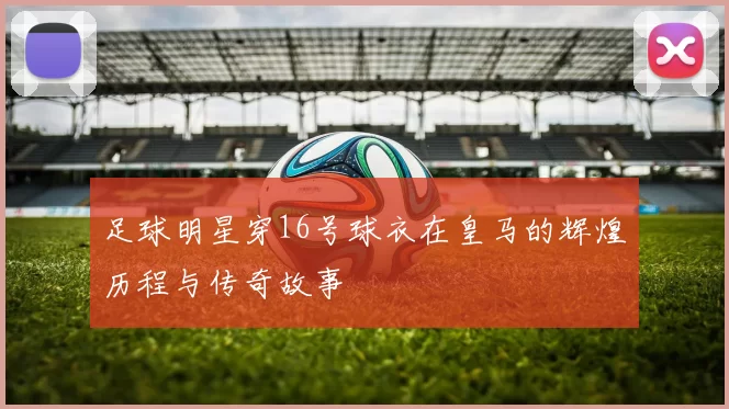 足球明星穿16号球衣在皇马的辉煌历程与传奇故事