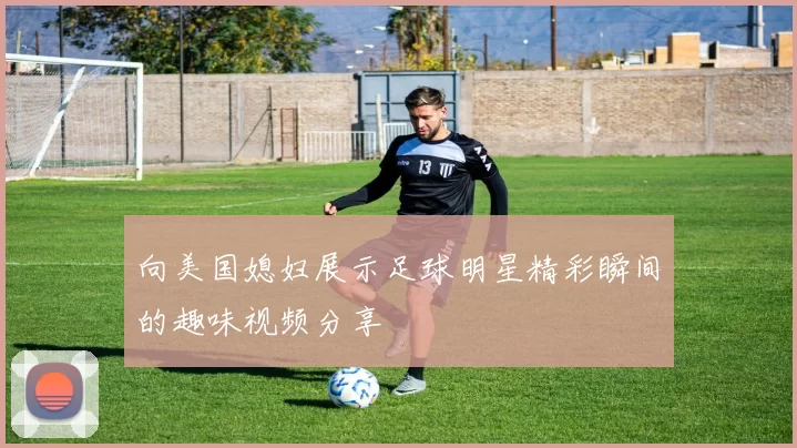 向美国媳妇展示足球明星精彩瞬间的趣味视频分享
