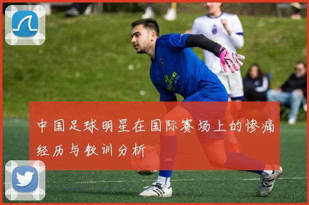 中国足球明星在国际赛场上的惨痛经历与教训分析