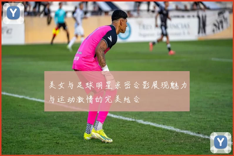 美女与足球明星亲密合影展现魅力与运动激情的完美结合