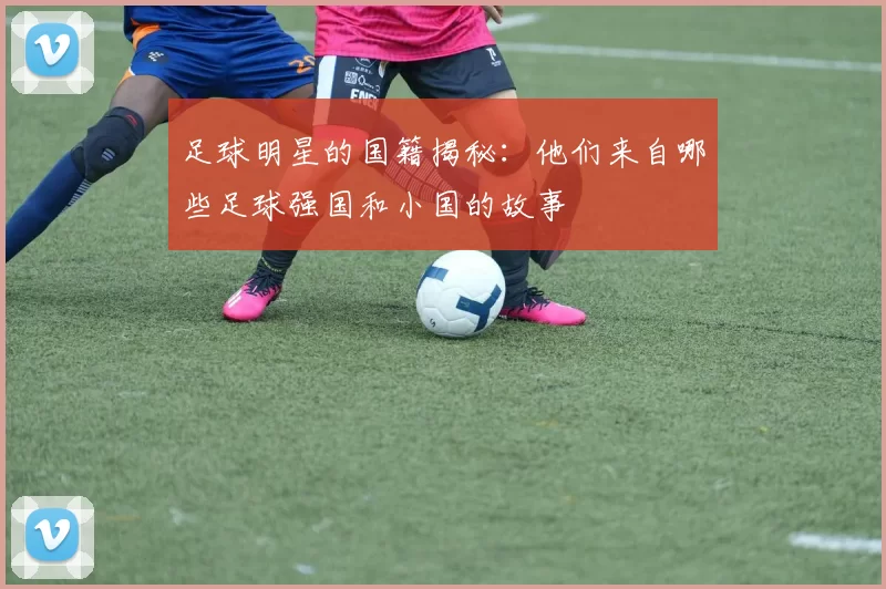 足球明星的国籍揭秘：他们来自哪些足球强国和小国的故事
