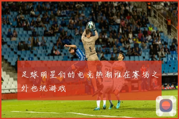 足球明星们的电竞热潮谁在赛场之外也玩游戏