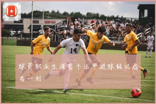 球员职业生涯首个法甲进球铭记成名一刻