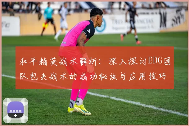 和平精英战术解析：深入探讨EDG团队包夹战术的成功秘诀与应用技巧