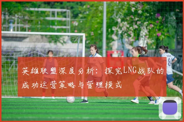英雄联盟深度分析：探究LNG战队的成功运营策略与管理模式
