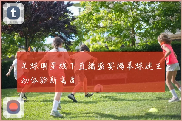 足球明星线下直播盛宴揭幕球迷互动体验新高度